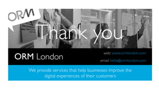 Thank you	

ORM London	


web: www.ormlondon.com	

	

email: hello@ormlondon.com	


We provide services that help businesses improve the
digital experiences of their customers	

ORM. Elm Court, 156-170 Bermondsey Street, London SE1 3TQ, United Kingdom
Telephone +44 (0) 20 7939 9540 / www.ormlondon.com

 