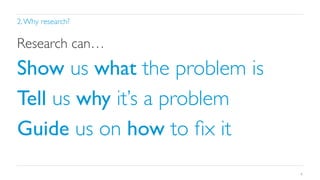 2. Why research?	


Research can…	


Show us what the problem is	

Tell us why it’s a problem	

Guide us on how to ﬁx it	

9

 