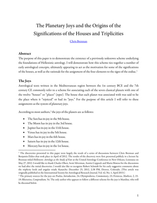 The Planetary Joys and the Origins of the
Significations of the Houses and Triplicities
Chris Brennan
Abstract
The purpose of this paper is to demonstrate the existence of a previously unknown scheme underlying
the foundations of Hellenistic astrology. I will demonstrate how this scheme ties together a number of
early astrological concepts, ultimately appearing to act as the motivation for some of the significations
of the houses, as well as the rationale for the assignment of the four elements to the signs of the zodiac.1
The Joys
Astrological texts written in the Mediterranean region between the 1st century BCE and the 7th
century CE commonly refer to a scheme for associating each of the seven classical planets with one of
the twelve “houses” or “places” (topoi). The house that each planet was associated with was said to be
the place where it “rejoiced” or had its “joys.” For the purpose of this article I will refer to these
assignments as the system of planetary joys.
According to most authors,2
the joys of the planets are as follows:
• The Sun has its joy in the 9th house.
• The Moon has its joy in the 3rd house.
• Jupiter has its joy in the 11th house.
• Venus has its joy in the 5th house.
• Mars has its joy in the 6th house.
• Saturn has its joy in the 12th house.
• Mercury has its joy in the 1st house.
1
The discoveries presented in this paper were largely the result of a series of discussions between Chris Brennan and
Benjamin Dykes that took place in April of 2012. The results of the discovery were first presented publicly in a lecture by
Brennan titled Hellenistic Astrology as the Study of Fate at the United Astrology Conference in New Orleans, Louisiana on
May 27, 2012. I would like to thank Charles Obert, Scott Silverman, Austin Coppock and Maria Mateus for the discussions
we had after the initial discoveries. I would also like to recognize Robert Schmidt for his early suggestive comments about
the triplicity lords and angular triads. Katarche: December 25, 2012, 2:38 PM, Denver, Colorado. (This article was
originally published in the International Society for Astrological Research Journal, Vol. 42, No. 1, April 2013.)
2
The primary sources for the joys are Paulus, Introduction, 24; Olympiodorus, Commentary, 23; Firmicus, Mathesis, 2, 15-
19; Rhetorius, Compendium, 54. The only author who appears to follow a different scheme for the joys is Manilius, who will
be discussed below.
1
 