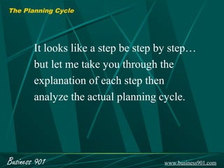 The Planning Cycle




        It looks like a step be step by step…
        but let me take you through the
        explanation of each step then
        analyze the actual planning cycle.




Business 901                         www.business901.com
 
