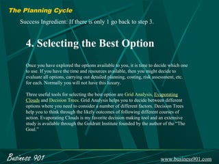 The Planning Cycle
    Success Ingredient: If there is only 1 go back to step 3.


      4. Selecting the Best Option
      Once you have explored the options available to you, it is time to decide which one
      to use. If you have the time and resources available, then you might decide to
      evaluate all options, carrying out detailed planning, costing, risk assessment, etc.
      for each. Normally you will not have this luxury.

      Three useful tools for selecting the best option are Grid Analysis, Evaporating
      Clouds and Decision Trees. Grid Analysis helps you to decide between different
      options where you need to consider a number of different factors. Decision Trees
      help you to think through the likely outcomes of following different courses of
      action. Evaporating Clouds is my favorite decision making tool and an extensive
      study is available through the Goldratt Institute founded by the author of the “The
      Goal.”




Business 901                                                                www.business901.com
 