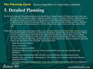 The Planning Cycle                   Success Ingredient: It’s more than a schedule

5. Detailed Planning
By the time you start detailed planning, you should have a good picture of where you are, what you
       want to achieve and the range of options available to you. You may well have selected one of
       the options as the most likely to yield the best results. Detailed planning is the process of
       working out the most efficient and effective way of achieving the aim that you have defined.
       It is the process of determining who will do what, when, where, how and why, and at what
       cost.

When drawing up the plan, techniques such as use of Gantt Charts and Critical Path Analysis can be
       immensely helpful in working out priorities, deadlines and the allocation of resources. While
       you are concentrating on the actions that need to be performed, ensure that you also think
       about the control mechanisms that you will need to monitor performance. These will include
       the activities such as reporting, quality assurance, cost control, etc. that are needed to spot and
       correct any deviations from the plan. A good plan will:
    1.   State the current situation
    2.   Have a clear aim
    3.   Use the resources available
    4.   Detail the tasks to be carried out, whose responsibility they are, their priorities and
         deadlines.
    5.   Detail control mechanisms that will alert you to difficulties in achieving the plan.
    6.   Identify risks, and plan for contingencies. This allows you to make a rapid and effective
         response to crises.
    7.   Consider transitional arrangements - how will you keep things going while you implement
         the plan?
Business 901                                                                     www.business901.com
 