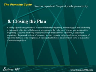 The Planning Cycle
                                  Success Ingredient: Simple if you began correctly.




   8. Closing the Plan
  Closing a plan is only possible if it was defined at the beginning. Identifying you aim and having
  a measurable objective will allow easy acceptance at the end even if it is not was so easy at the
  beginning. Closure is relatively an easy task when done correctly. However, it does mean
  everything. Paperwork, release of personnel to other projects, budget analysis are just several of
  the items that need to be completed. A closing checklist once developed can serve as a guideline
  for numerous projects.




Business 901                                                                www.business901.com
 