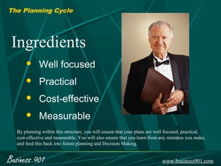 The Planning Cycle




 Ingredients
            Well focused
            Practical
            Cost-effective
            Measurable
  By planning within this structure, you will ensure that your plans are well focused, practical,
  cost-effective and measurable. You will also ensure that you learn from any mistakes you make,
  and feed this back into future planning and Decision Making.


Business 901                                                               www.business901.com
 
