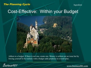 The Planning Cycle                                                                   Ingredient


   Cost-Effective: Within your Budget




    Adhere to a budget. If there is not one, create one. Money is seldom not an issue but by
    forcing yourself to be realistic with a budget adds prudence to overall plan.


Business901                                                                 www.business901.com
 