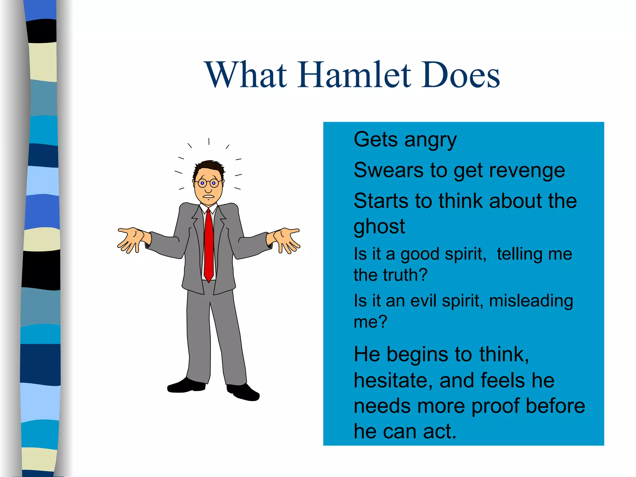What Hamlet Does Gets angry Swears to get revenge Starts to think about the ghost Is it a good spirit, telling me the truth? Is it an evil spirit, misleading me? He begins to think, hesitate, and feels he needs more proof before he can act.
