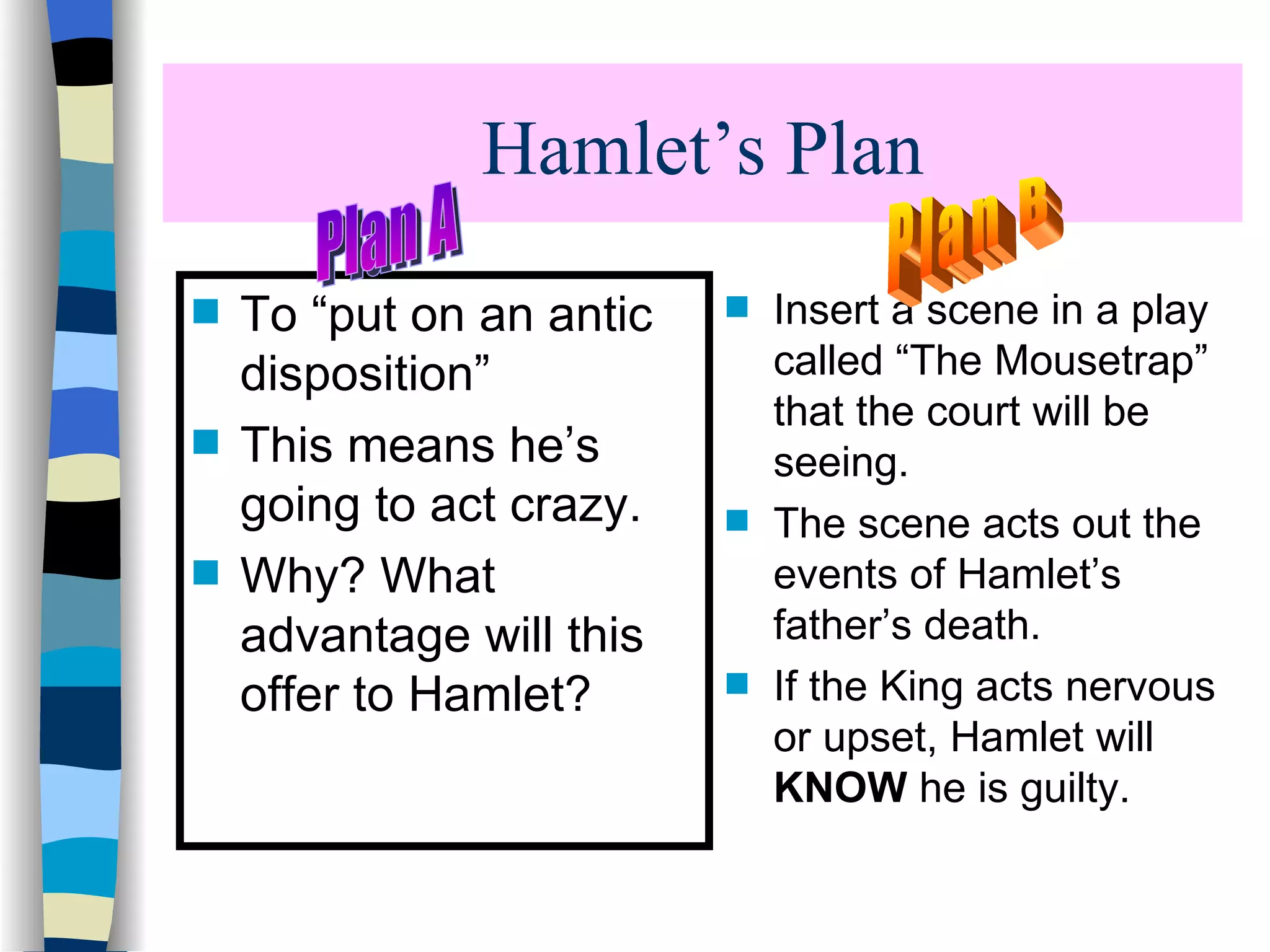 Hamlet’s Plan To “put on an antic disposition” This means he’s going to act crazy. Why? What advantage will this offer to Hamlet? Insert a scene in a play called “The Mousetrap” that the court will be seeing. The scene acts out the events of Hamlet’s father’s death. If the King acts nervous or upset, Hamlet will KNOW he is guilty. Plan B Plan A