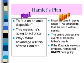 Hamlet’s Plan To “put on an antic disposition” This means he’s going to act crazy.  Why? What advantage will this offer to Hamlet? Insert a scene in a play called “The Mousetrap” that the court will be seeing. The scene acts out the events of Hamlet’s father’s death. If the King acts nervous or upset, Hamlet will  KNOW  he is guilty. Plan B Plan A 