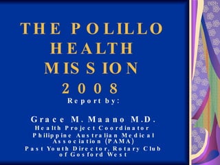 THE POLILLO HEALTH MISSION 2008 Report by: Grace M. Maano M.D. Health Project Coordinator  Philippine Australian Medical Association (PAMA) Past Youth Director, Rotary Club of Gosford West 