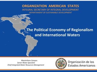 ORGANIZATION
BackgroundAMERICAN STATES
INTEGRAL SECRETARY OF INTEGRAL DEVELOPMENT
DEPARTAMENT OF SUSTAINABLE DEVELOPMENT

• The Organization of American States (OAS) is the oldest
public international organization in the world.
•

•

OAS evolved from the Commercial Bureau of American Republics
(1890) into the Pan-American Union and then to the OAS in 1948.

The Political Economy of Regionalism
Brings together countries and International Waters
of the Western Hemisphere to
strengthen cooperation and advance in common interests.

• Development work experience since the 1960s (land-use
planning, integrated water resource management, national
development plans and disaster management) later focused
on environment and sustainable development.
Maximiliano Campos
Senior Water Specialist
Chief Integrated Water Resources Management

 