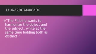 LEONARDO MARCADO
"The Filipino wants to
harmonize the object and
the subject, while at the
same time holding both as
distinct."
 