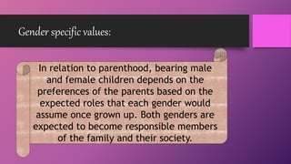 Gender specific values:
In relation to parenthood, bearing male
and female children depends on the
preferences of the parents based on the
expected roles that each gender would
assume once grown up. Both genders are
expected to become responsible members
of the family and their society.
 