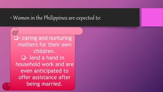 • Women in the Philippines are expected to:
- caring and nurturing
mothers for their own
children.
- lend a hand in
household work and are
even anticipated to
offer assistance after
being married.
 