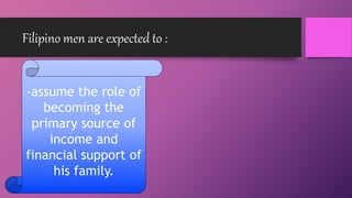 Filipino men are expected to :
-assume the role of
becoming the
primary source of
income and
financial support of
his family.
 