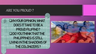 ARE YOU PROUD ?
IN YOUR OPINION, WHAT
DOES IT TAKE TO BE A
PROUD FILIPINO ?
DO YOU THINK THAT THE
PHILIPPINES IS STILL
LIVING IN THE SHADOWS OF
THE COLONIZERS ?
 