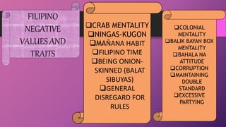 FILIPINO
NEGATIVE
VALUES AND
TRAITS
CRAB MENTALITY
NINGAS-KUGON
MAŇANA HABIT
FILIPINO TIME
BEING ONION-
SKINNED (BALAT
SIBUYAS)
GENERAL
DISREGARD FOR
RULES
COLONIAL
MENTALITY
BALIK BAYAN BOX
MENTALITY
BAHALA NA
ATTITUDE
CORRUPTION
MAINTAINING
DOUBLE
STANDARD
EXCESSIVE
PARTYING
 