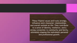 These Filipino values and traits strongly
influence one's character, relationships,
and overall outlook on life. They contribute
to a sense of identity, resilience, and a
strong connection to community and family,
ultimately shaping the individual's personal
and professional growth.
 