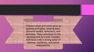 Filipino values and traits serve as
guiding principles, shaping one's
personal beliefs, behaviors, and
attitudes. They contribute to the
development of a well-rounded
individual with a strong sense of
identity, resilience, and social
responsibility.
 