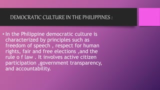 DEMOCRATIC CULTURE IN THE PHILIPPINES :
• In the Philippine democratic culture is
characterized by principles such as
freedom of speech , respect for human
rights, fair and free elections ,and the
rule o f law . It involves active citizen
participation ,government transparency,
and accountability.
 
