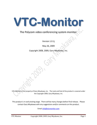  




      V T C - M oni tor
               The Polycom video conferencing system monitor. 
                                                         

                                              Version 1.0.1j 

                                              May 26, 2009 

                            Copyright 2008, 2009, Gary Miyakawa, Inc. 
                                                         

                                                         

                                                         

                                                         

                                                         

                                                         

                                                         

                                                         

                                                         

    VTC‐Monitor is the property of Gary Miyakawa, Inc.   The Look and Feel of the product is covered under 
                                   the Copyright 2009, Gary Miyakawa, Inc. 

 

    This product is in early testing stage.  There will be many changes before final release.   Please 
           contact Gary Miyakawa with any suggestions and/or comments on this product.   

                                        Email info@vtcmonitor.com  



VTC‐Monitor                         Copyright 2008, 2009, Gary Miyakawa, Inc.                       Page 1 
 
 