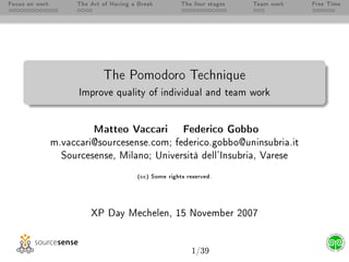 Focus on work        The Art of Having a Break         The four stages   Team work   Free Time




                             The Pomodoro Technique
                      Improve quality of individual and team work




                          Matteo Vaccari                Federico Gobbo
                m.vaccari@sourcesense.com; federico.gobbo@uninsubria.it
                  Sourcesense, Milano; Università dell'Insubria, Varese

                                        (cc) Some rights reserved.




                         XP Day Mechelen, 15 November 2007




                                                           1/39