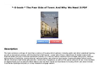 *-E-book-* The Poor Side of Town: And Why We Need It PDF
The book combines a critique of more than a century of housing reform policies--including public and other subsidized housing, as well as exclusionary zoning--with the idea that small houses --a poor side of town--helps those of modest means build financial assets and join in the local democratic process. It is more an historic narrative than a straight policy book, however--telling stories of Jacob Riis, zoning reformer Lawrence Veiller, anti-reformer Jane Jacobs; housing developer William Levitt; African- American small homes advocate Rev. Johnnie Ray Youngblood, as welll as first person accounts of one- time residents of neighborhoods such as Detroit's Black Bottom who lose their homes and businesses to housing reform and urban renewal. It combines reportage and policy in a way intended to engage readers.
Description
The book combines a critique of more than a century of housing reform policies--including public and other subsidized housing,
as well as exclusionary zoning--with the idea that small houses --a poor side of town--helps those of modest means build
financial assets and join in the local democratic process. It is more an historic narrative than a straight policy book, however--
telling stories of Jacob Riis, zoning reformer Lawrence Veiller, anti-reformer Jane Jacobs; housing developer William Levitt;
African- American small homes advocate Rev. Johnnie Ray Youngblood, as welll as first person accounts of one- time residents
of neighborhoods such as Detroit's Black Bottom who lose their homes and businesses to housing reform and urban renewal.
It combines reportage and policy in a way intended to engage readers.
 