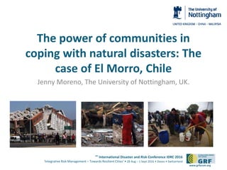 6th
International Disaster and Risk Conference IDRC 2016
‘Integrative Risk Management – Towards Resilient Cities‘ • 28 Aug – 1 Sept 2016 • Davos • Switzerland
www.grforum.org
The power of communities in
coping with natural disasters: The
case of El Morro, Chile
Jenny Moreno, The University of Nottingham, UK.
 