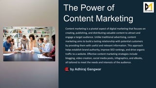 The Power of
Content Marketing
Content marketing is a pivotal aspect of digital marketing that focuses on
creating, publishing, and distributing valuable content to attract and
engage a target audience. Unlike traditional advertising, content
marketing aims to build a lasting relationship with potential customers
by providing them with useful and relevant information. This approach
helps establish brand authority, improve SEO rankings, and drive organic
traffic to a website. Effective content marketing strategies include
blogging, video creation, social media posts, infographics, and eBooks,
all tailored to meet the needs and interests of the audience.
by Adhiraj Gangwar
 