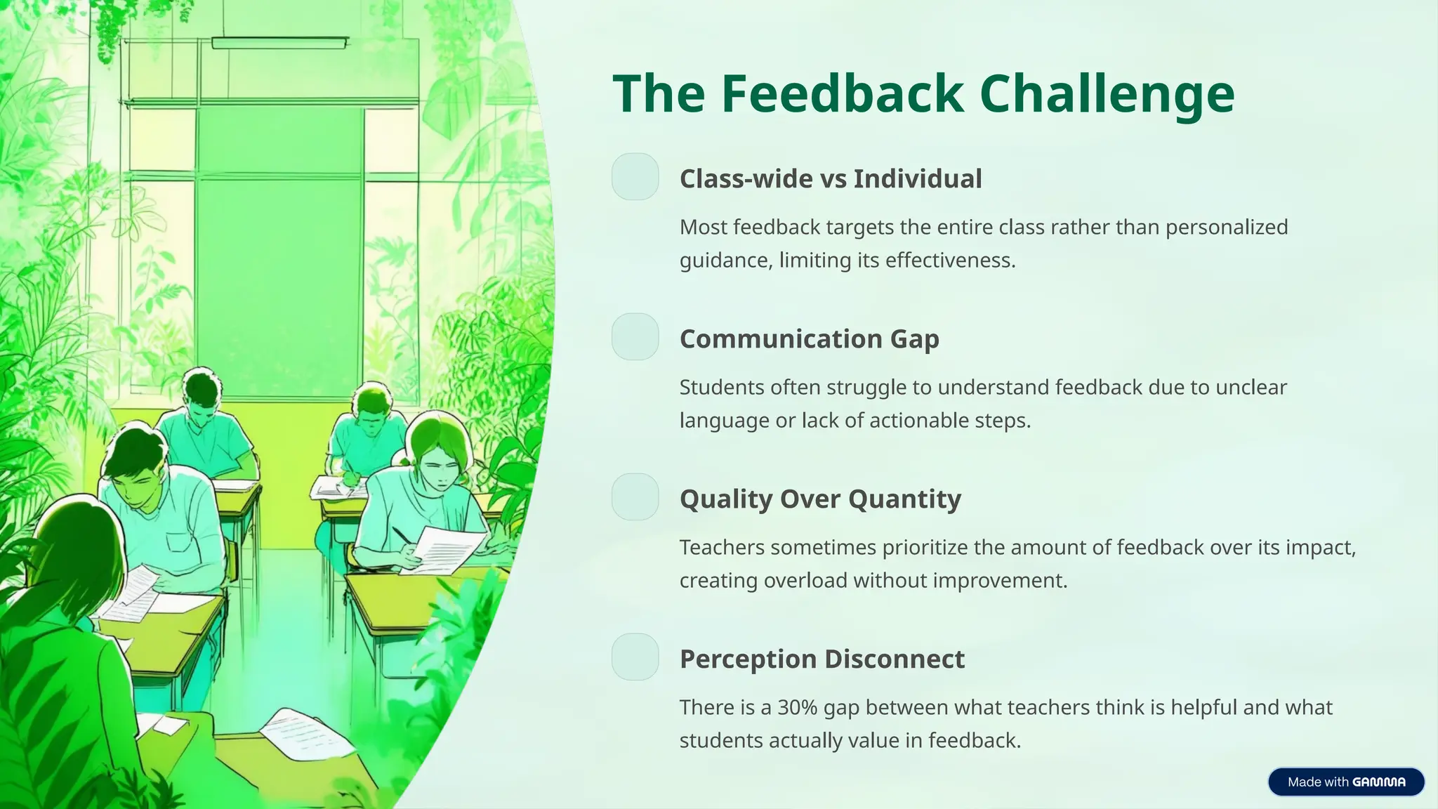 The Feedback Challenge
Class-wide vs Individual
Most feedback targets the entire class rather than personalized
guidance, limiting its effectiveness.
Communication Gap
Students often struggle to understand feedback due to unclear
language or lack of actionable steps.
Quality Over Quantity
Teachers sometimes prioritize the amount of feedback over its impact,
creating overload without improvement.
Perception Disconnect
There is a 30% gap between what teachers think is helpful and what
students actually value in feedback.
 