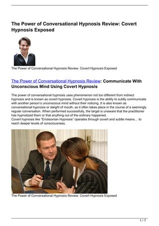 The Power of Conversational Hypnosis Review: Covert
Hypnosis Exposed




The Power of Conversational Hypnosis Review: Covert Hypnosis Exposed



The Power of Conversational Hypnosis Review: Communicate With
Unconscious Mind Using Covert Hypnosis
The power of conversational hypnosis uses phenomenon not too different from indirect
hypnosis and is known as covert hypnosis. Covert hypnosis is the ability to subtly communicate
with another person’s unconscious mind without their noticing. It is also known as
conversational hypnosis or sleight of mouth, as it often takes place in the course of a seemingly
regular conversation. When performed successfully, the target is unaware that the practitioner
has hypnotized them or that anything out of the ordinary happened.
Covert hypnosis like “Ericksonian Hypnosis” operates through covert and subtle means… to
reach deeper levels of consciousness.




The Power of Conversational Hypnosis Review: Covert Hypnosis Exposed




                                                                                            1/7
 