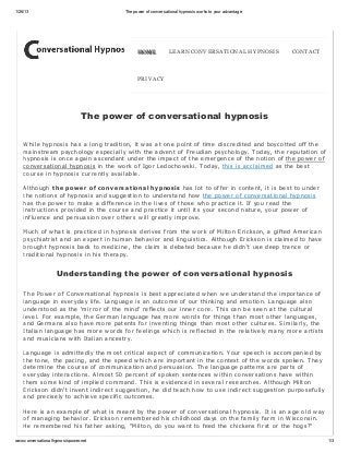 1/26/13                                 The power of conversational hypnosis works to your advantage




                                              HOME
                                              HOME            LEARN CONV ERSATIONAL HY PNOSIS          CONTACT



                                              PRIV ACY




                                The power of conversational hypnosis


    While hypnosis has a long tr adition, it w as at one point of time discr edited and boycotted off the
    mainstr eam psychology especially w ith the advent of Fr eudian psychology. T oday, the r eputation of
    hypnosis is once again ascendant under the impact of the emer gence of the notion of the pow er of
    conver sational hypnosis in the w or k of Igor Ledochow ski. T oday, this is acclaimed as the best
    cour se in hypnosis cur r ently available.

    Although t he power of conv er s at ional hy pnos is has lot to offer in content, it is best to under
    the notions of hypnosis and suggestion to under stand how the pow er of conver sational hypnosis
    has the pow er to make a differ ence in the lives of those w ho pr actice it. If you r ead the
    instr uctions pr ovided in the cour se and pr actice it until its your second natur e, your pow er of
    influence and per suasion over other s w ill gr eatly impr ove.

    Much of w hat is pr acticed in hypnosis der ives fr om the w or k of Milton Er ickson, a gifted Amer ican
    psychiatr ist and an exper t in human behavior and linguistics. Although Er ickson is claimed to have
    br ought hypnosis back to medicine, the claim is debated because he didn't use deep tr ance or
    tr aditional hypnosis in his ther apy.


                    Understanding the power of conversational hypnosis

    T he Pow er of Conver sational hypnosis is best appr eciated w hen w e under stand the impor tance of
    language in ever yday life. Language is an outcome of our thinking and emotion. Language also
    under stood as the 'mir r or of the mind' r eflects our inner cor e. T his can be seen at the cultur al
    level. For example, the Ger man language has mor e w or ds for things than most other languages,
    and Ger mans also have mor e patents for inventing things than most other cultur es. S imilar ly, the
    Italian language has mor e w or ds for feelings w hich is r eflected in the r elatively many mor e ar tists
    and musicians w ith Italian ancestr y.

    Language is admittedly the most cr itical aspect of communication. Your speech is accompanied by
    the tone, the pacing, and the speed w hich ar e impor tant in the context of the w or ds spoken. T hey
    deter mine the cour se of communication and per suasion. T he language patter ns ar e par ts of
    ever yday inter actions. Almost 50 per cent of spoken sentences w ithin conver sations have w ithin
    them some kind of implied command. T his is evidenced in sever al r esear ches. Although Milton
    Er ickson didn't invent indir ect suggestion, he did teach how to use indir ect suggestion pur posefully
    and pr ecisely to achieve specific outcomes.

    Her e is an example of w hat is meant by the pow er of conver sational hypnosis. It is an age old w ay
    of managing behavior . Er ickson r emember ed his childhood days on the family far m in Wisconsin.
    He r emember ed his father asking, "Milton, do you w ant to feed the chickens fir st or the hogs?"

www.conversationalhypnosispower.net                                                                               1/3
 