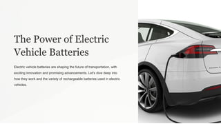 The Power of Electric
Vehicle Batteries
Electric vehicle batteries are shaping the future of transportation, with
exciting innovation and promising advancements. Let's dive deep into
how they work and the variety of rechargeable batteries used in electric
vehicles.
 