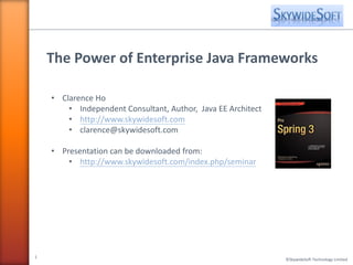 The Power of Enterprise Java Frameworks

    • Clarence Ho
        • Independent Consultant, Author, Java EE Architect
        • http://www.skywidesoft.com
        • clarence@skywidesoft.com

    • Presentation can be downloaded from:
        • http://www.skywidesoft.com/index.php/seminar




1
                                                              © SkywideSoft Technology Limited
 