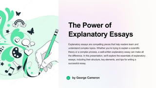 The Power of
Explanatory Essays
Explanatory essays are compelling pieces that help readers learn and
understand complex topics. Whether you’re trying to explain a scientific
theory or a complex process, a well-written explanatory essay can make all
the difference. In this presentation, we'll explore the essentials of explanatory
essays, including their structure, key elements, and tips for writing a
successful essay.
GC by George Cameron
 