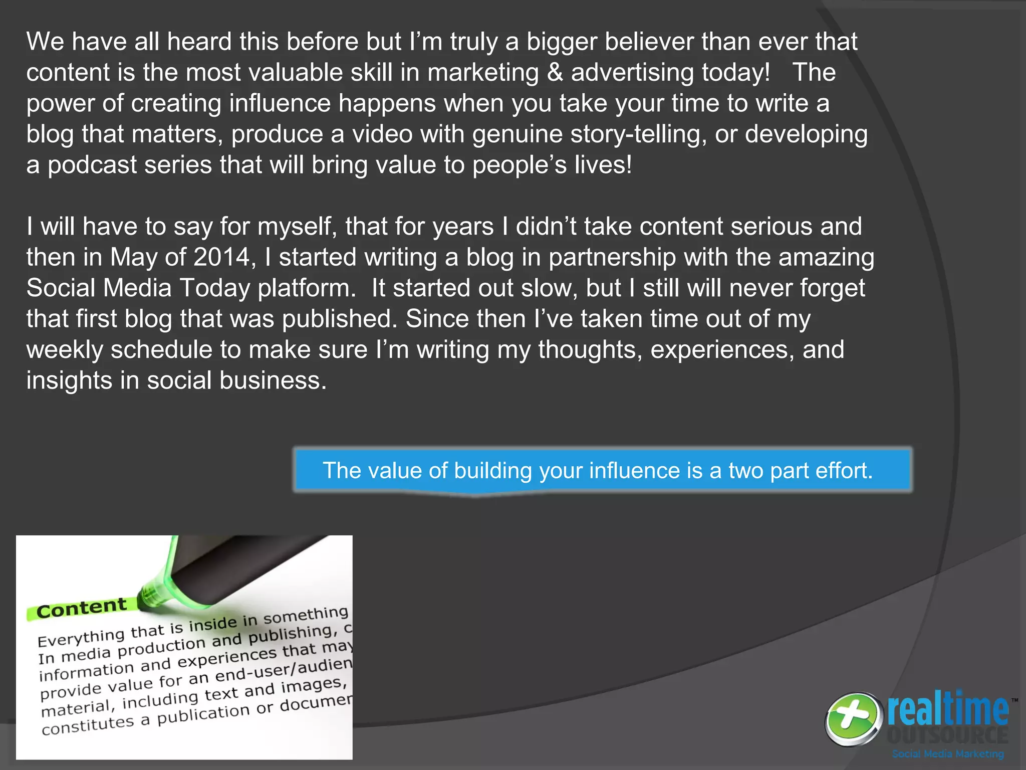 We have all heard this before but I’m truly a bigger believer than ever that
content is the most valuable skill in marketing & advertising today! The
power of creating influence happens when you take your time to write a
blog that matters, produce a video with genuine story-telling, or developing
a podcast series that will bring value to people’s lives!
I will have to say for myself, that for years I didn’t take content serious and
then in May of 2014, I started writing a blog in partnership with the amazing
Social Media Today platform. It started out slow, but I still will never forget
that first blog that was published. Since then I’ve taken time out of my
weekly schedule to make sure I’m writing my thoughts, experiences, and
insights in social business.
The value of building your influence is a two part effort.
 