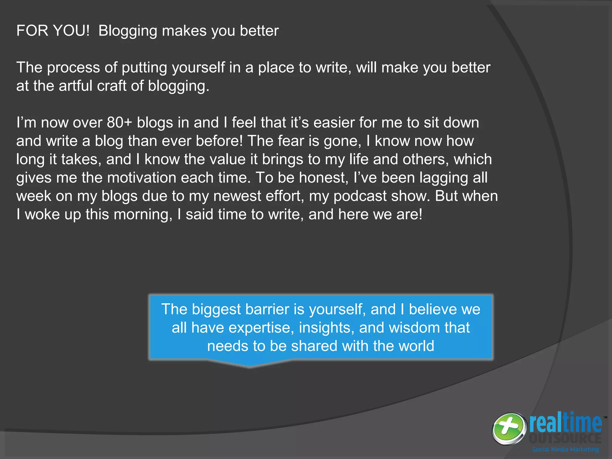 FOR YOU! Blogging makes you better
The process of putting yourself in a place to write, will make you better
at the artful craft of blogging.
I’m now over 80+ blogs in and I feel that it’s easier for me to sit down
and write a blog than ever before! The fear is gone, I know now how
long it takes, and I know the value it brings to my life and others, which
gives me the motivation each time. To be honest, I’ve been lagging all
week on my blogs due to my newest effort, my podcast show. But when
I woke up this morning, I said time to write, and here we are!
The biggest barrier is yourself, and I believe we
all have expertise, insights, and wisdom that
needs to be shared with the world
 