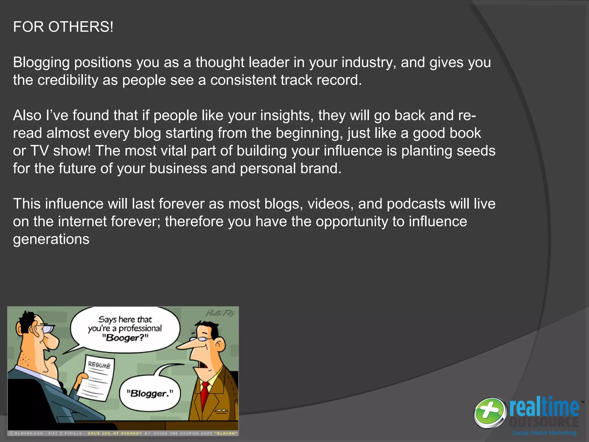 FOR OTHERS!
Blogging positions you as a thought leader in your industry, and gives you
the credibility as people see a consistent track record.
Also I’ve found that if people like your insights, they will go back and re-
read almost every blog starting from the beginning, just like a good book
or TV show! The most vital part of building your influence is planting seeds
for the future of your business and personal brand.
This influence will last forever as most blogs, videos, and podcasts will live
on the internet forever; therefore you have the opportunity to influence
generations
 