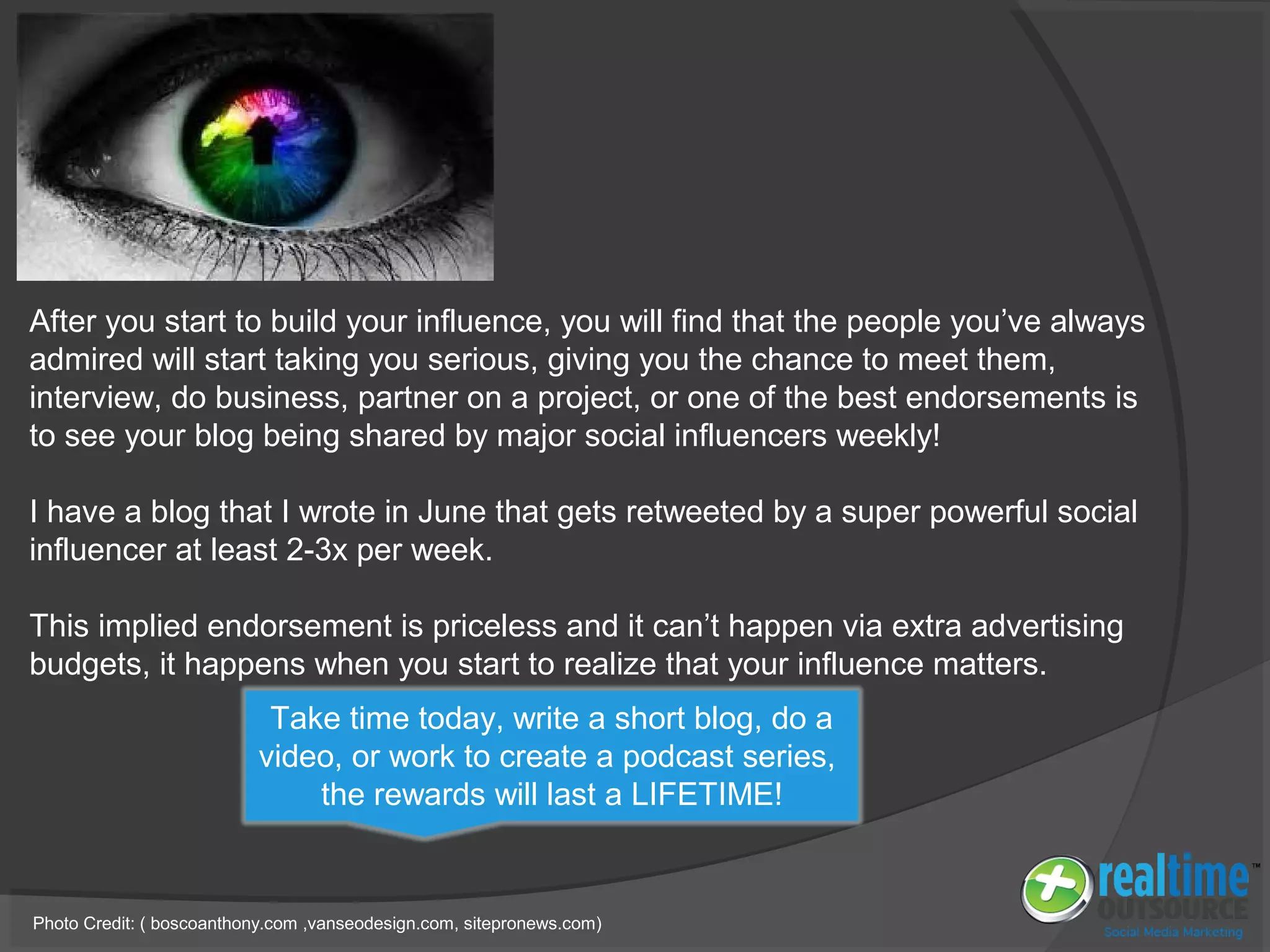 After you start to build your influence, you will find that the people you’ve always
admired will start taking you serious, giving you the chance to meet them,
interview, do business, partner on a project, or one of the best endorsements is
to see your blog being shared by major social influencers weekly!
I have a blog that I wrote in June that gets retweeted by a super powerful social
influencer at least 2-3x per week.
This implied endorsement is priceless and it can’t happen via extra advertising
budgets, it happens when you start to realize that your influence matters.
Photo Credit: ( boscoanthony.com ,vanseodesign.com, sitepronews.com)
Take time today, write a short blog, do a
video, or work to create a podcast series,
the rewards will last a LIFETIME!
 