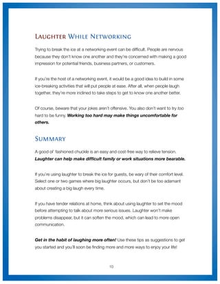 Laughter While Networking
Trying to break the ice at a networking event can be difﬁcult. People are nervous
because they don’t know one another and they’re concerned with making a good
impression for potential friends, business partners, or customers.


If you’re the host of a networking event, it would be a good idea to build in some
ice-breaking activities that will put people at ease. After all, when people laugh
together, they’re more inclined to take steps to get to know one another better.


Of course, beware that your jokes aren’t offensive. You also don’t want to try too
hard to be funny. Working too hard may make things uncomfortable for
others.



Summary
A good ol’ fashioned chuckle is an easy and cost-free way to relieve tension.
Laughter can help make difﬁcult family or work situations more bearable.


If you’re using laughter to break the ice for guests, be wary of their comfort level.
Select one or two games where big laughter occurs, but don’t be too adamant
about creating a big laugh every time.


If you have tender relations at home, think about using laughter to set the mood
before attempting to talk about more serious issues. Laughter won’t make
problems disappear, but it can soften the mood, which can lead to more open
communication.


Get in the habit of laughing more often! Use these tips as suggestions to get
you started and you’ll soon be ﬁnding more and more ways to enjoy your life!



                                          10
 