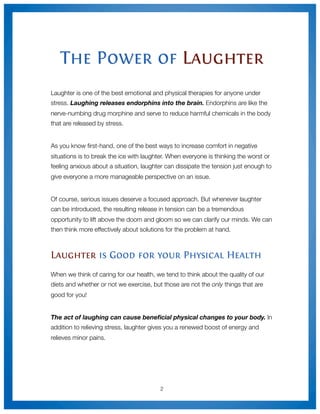 The Power of Laughter
Laughter is one of the best emotional and physical therapies for anyone under
stress. Laughing releases endorphins into the brain. Endorphins are like the
nerve-numbing drug morphine and serve to reduce harmful chemicals in the body
that are released by stress.


As you know ﬁrst-hand, one of the best ways to increase comfort in negative
situations is to break the ice with laughter. When everyone is thinking the worst or
feeling anxious about a situation, laughter can dissipate the tension just enough to
give everyone a more manageable perspective on an issue.


Of course, serious issues deserve a focused approach. But whenever laughter
can be introduced, the resulting release in tension can be a tremendous
opportunity to lift above the doom and gloom so we can clarify our minds. We can
then think more effectively about solutions for the problem at hand.



Laughter is Good for your Physical Health
When we think of caring for our health, we tend to think about the quality of our
diets and whether or not we exercise, but those are not the only things that are
good for you!


The act of laughing can cause beneﬁcial physical changes to your body. In
addition to relieving stress, laughter gives you a renewed boost of energy and
relieves minor pains.




                                          2
 