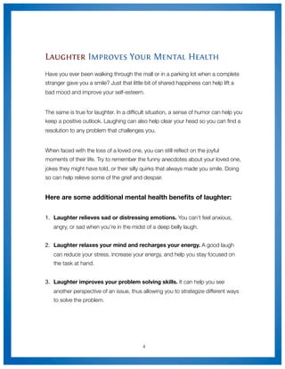 Laughter Improves Your Mental Health
Have you ever been walking through the mall or in a parking lot when a complete
stranger gave you a smile? Just that little bit of shared happiness can help lift a
bad mood and improve your self-esteem.


The same is true for laughter. In a difﬁcult situation, a sense of humor can help you
keep a positive outlook. Laughing can also help clear your head so you can ﬁnd a
resolution to any problem that challenges you.


When faced with the loss of a loved one, you can still reﬂect on the joyful
moments of their life. Try to remember the funny anecdotes about your loved one,
jokes they might have told, or their silly quirks that always made you smile. Doing
so can help relieve some of the grief and despair.


Here are some additional mental health beneﬁts of laughter:


1.
 Laughter relieves sad or distressing emotions. You can’t feel anxious,
   angry, or sad when you’re in the midst of a deep belly laugh.


2.
 Laughter relaxes your mind and recharges your energy. A good laugh
   can reduce your stress, increase your energy, and help you stay focused on
   the task at hand.


3.	 Laughter improves your problem solving skills. It can help you see
   another perspective of an issue, thus allowing you to strategize different ways
   to solve the problem.




                                          4
 