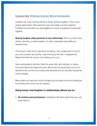 Laughter Strengthens Relationships
Laughter has a way of joining friends or family members together. Think of your
closest relationships. What were the most memorable moments together?
Probably the times when you were giggling at a prank or laughing at a witty joke
together.


Sharing laughter adds joyfulness to any relationship. When you share funny
stories, memories, or jokes together, it’s unitive, especially during difﬁcult or
stressful times.


Think about a child who is mad about something. They usually stand in front of
you, arms crossed, lips pouting, maybe stomping their feet in disagreement.
Maybe the bottom lip quivers a bit, leading up to a cry.


Quick-acting parents will often tickle the upset child, tell a silly joke, or make a
funny face before the waterworks start. Most times the quivering lip turns into a
reluctant smile, and the now-smiling child will pretend to be mad after having their
mood changed.


Many adults can have their moods changed just as quickly (minus the tickling) just
by invoking some humor into the situation.


Using humor and laughter in relationships allows you to:


1.
 Be carefree and spontaneous. Everything in life seems great when you can
   laugh about it.




                                            5
 