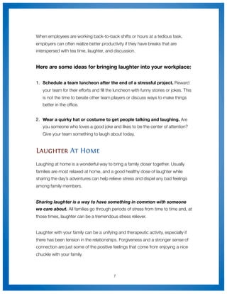 When employees are working back-to-back shifts or hours at a tedious task,
employers can often realize better productivity if they have breaks that are
interspersed with tea time, laughter, and discussion.


Here are some ideas for bringing laughter into your workplace:


1.
 Schedule a team luncheon after the end of a stressful project. Reward
   your team for their efforts and ﬁll the luncheon with funny stories or jokes. This
   is not the time to berate other team players or discuss ways to make things
   better in the ofﬁce.


2.	 Wear a quirky hat or costume to get people talking and laughing. Are
   you someone who loves a good joke and likes to be the center of attention?
   Give your team something to laugh about today.


Laughter At Home
Laughing at home is a wonderful way to bring a family closer together. Usually
families are most relaxed at home, and a good healthy dose of laughter while
sharing the day’s adventures can help relieve stress and dispel any bad feelings
among family members.


Sharing laughter is a way to have something in common with someone
we care about. All families go through periods of stress from time to time and, at
those times, laughter can be a tremendous stress reliever.


Laughter with your family can be a unifying and therapeutic activity, especially if
there has been tension in the relationships. Forgiveness and a stronger sense of
connection are just some of the positive feelings that come from enjoying a nice
chuckle with your family.



                                          7
 