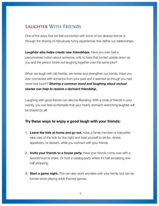 Laughter With Friends
One of the ways that we feel connected with some of our dearest friends is
through the sharing of ridiculously funny experiences that deﬁne our relationships.


Laughter also helps create new friendships. Have you ever had a
preconceived notion about someone, only to have that turned upside down as
you and the person broke out laughing together over the same joke?


When we laugh with old friends, we renew and strengthen our bonds. Have you
ever connected with someone from your past and it seemed as though you had
never lost touch? Sharing a common bond and laughing about mutual
stories can help to restore a dormant friendship.


Laughing with good friends can also be liberating. With a circle of friends in your
vicinity, you can feel comfortable that your hearty stomach-wrenching laughter will
be shared by all!


Try these ways to enjoy a good laugh with your friends:


1.
 Leave the kids at home and go out. Have a family member or babysitter
   take care of the kids for the night and treat yourself to drinks, dinner,
   appetizers, or dessert, while you connect with your friends.


2.
 Invite your friends to a house party. Have your friends come over with a
   favorite food to share. Or host a catalog party where it’s half socializing and
   half shopping.


3.	 Start a game night. This can also work wonders with your family, but can be
   funnier when playing adult-themed games.



                                          9
 