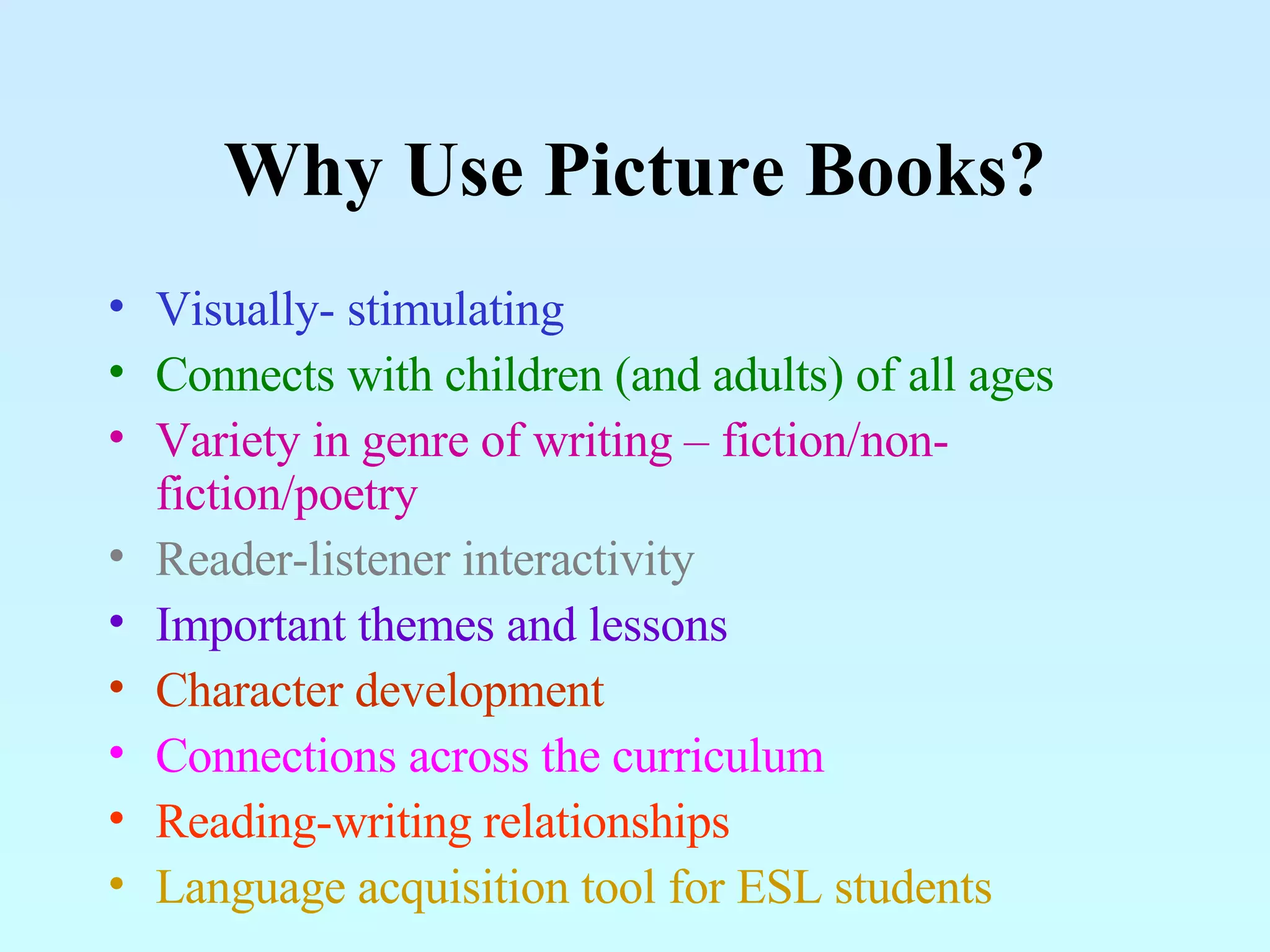 Why Use Picture Books? Visually- stimulating Connects with children (and adults) of all ages Variety in genre of writing – fiction/non-fiction/poetry Reader-listener interactivity Important themes and lessons Character development Connections across the curriculum Reading-writing relationships Language acquisition tool for ESL students 