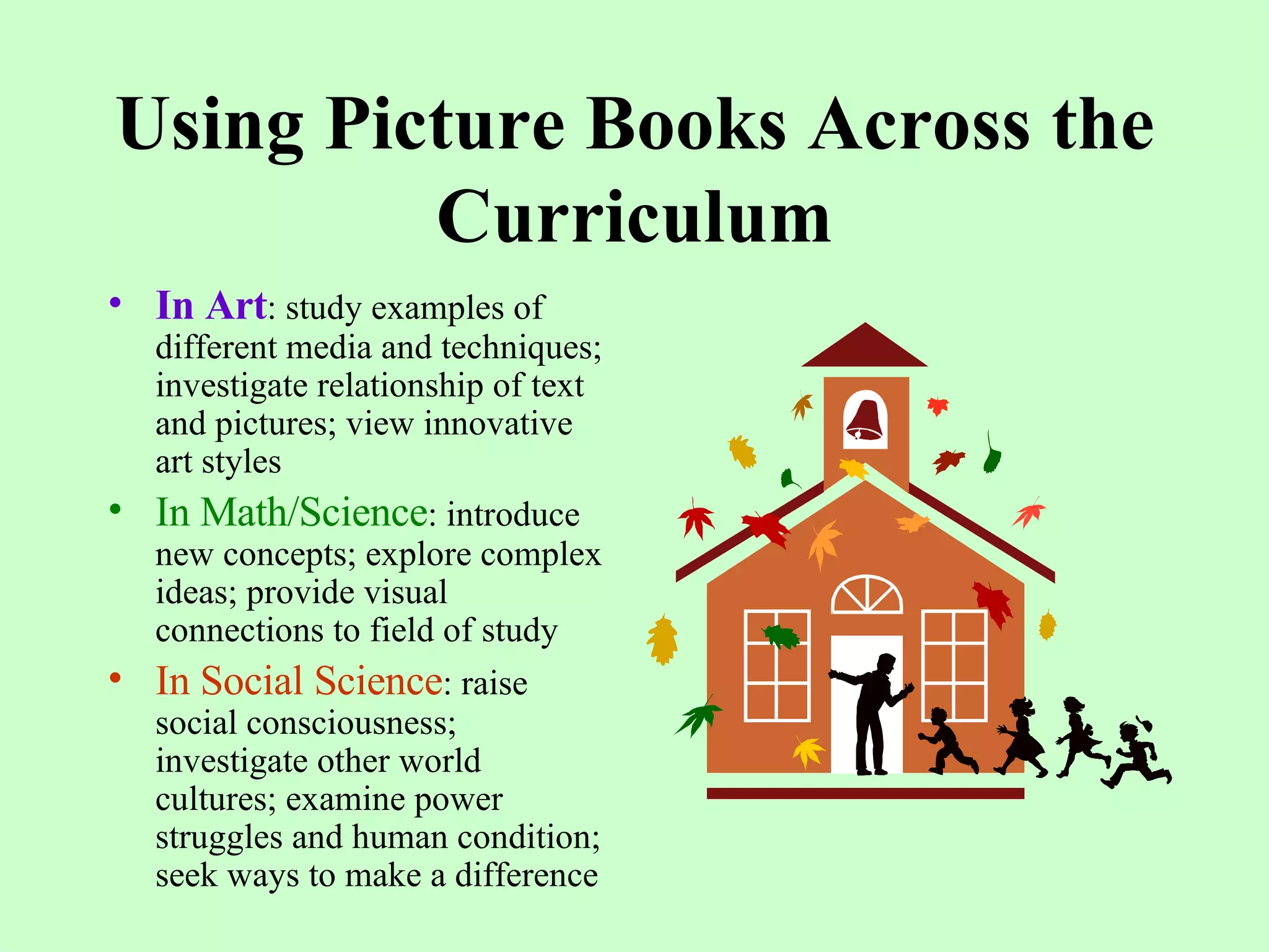 Using Picture Books Across the Curriculum In Art : study examples of different media and techniques; investigate relationship of text and pictures; view innovative art styles In Math/Science : introduce new concepts; explore complex ideas; provide visual connections to field of study In Social Science : raise social consciousness; investigate other world cultures; examine power struggles and human condition; seek ways to make a difference 