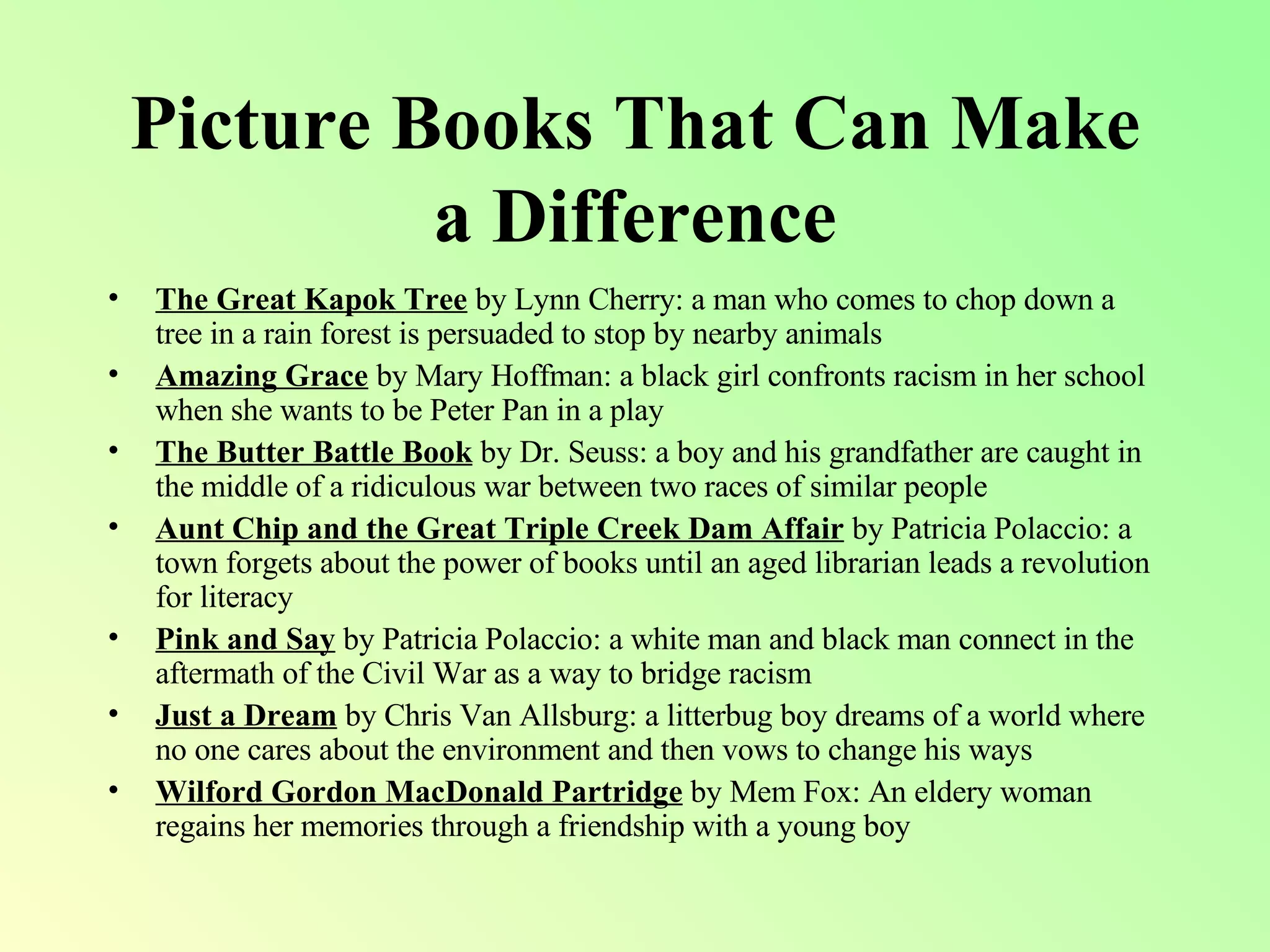 Picture Books That Can Make a Difference The Great Kapok Tree  by Lynn Cherry: a man who comes to chop down a tree in a rain forest is persuaded to stop by nearby animals Amazing Grace  by Mary Hoffman: a black girl confronts racism in her school when she wants to be Peter Pan in a play The Butter Battle Book  by Dr. Seuss: a boy and his grandfather are caught in the middle of a ridiculous war between two races of similar people Aunt Chip and the Great Triple Creek Dam Affair  by Patricia Polaccio: a town forgets about the power of books until an aged librarian leads a revolution for literacy Pink and Say  by Patricia Polaccio: a white man and black man connect in the aftermath of the Civil War as a way to bridge racism Just a Dream  by Chris Van Allsburg: a litterbug boy dreams of a world where no one cares about the environment and then vows to change his ways Wilford Gordon MacDonald Partridge  by Mem Fox: An eldery woman regains her memories through a friendship with a young boy 
