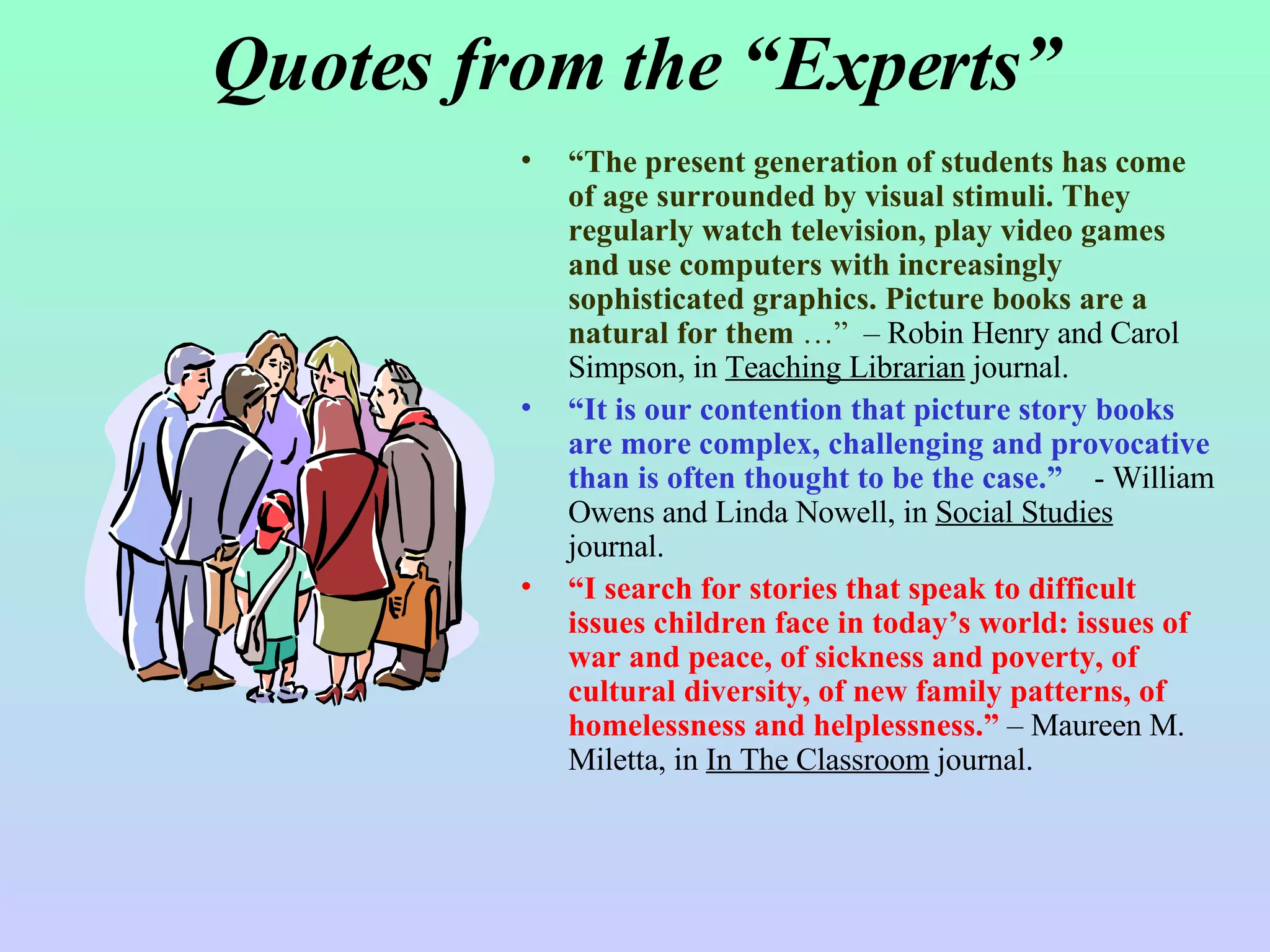 Quotes from the “Experts” “ The present generation of students has come of age surrounded by visual stimuli. They regularly watch television, play video games and use computers with increasingly sophisticated graphics. Picture books are a natural for them  …”   – Robin Henry and Carol Simpson, in  Teaching Librarian  journal. “ It is our contention that picture story books are more complex, challenging and provocative than is often thought to be the case.”   - William Owens and Linda Nowell, in  Social Studies  journal.  “ I search for stories that speak to difficult issues children face in today’s world: issues of war and peace, of sickness and poverty, of cultural diversity, of new family patterns, of homelessness and helplessness.”  – Maureen M. Miletta, in  In The Classroom  journal.  