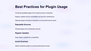 Best Practices for Plugin Usage
Choosing reputable plugins from trusted sources is essential.
Regular updates ensure compatibility and security maintenance.
Selected plugins should be necessary to avoid performance issues.
Reputable Sources
Choose plugins from trustworthy sources.
Regular Updates
Keep plugins updated for compatibility.
Avoid Overload
Select necessary plugins to prevent performance issues.
 