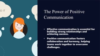 The Power of Positive
Communication
• Effective communication is essential for
building strong relationships and
achieving success.
• Positive communication fosters
collaboration and harmony, helping
teams work together to overcome
challenges.
 